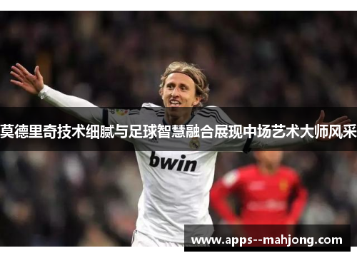 莫德里奇技术细腻与足球智慧融合展现中场艺术大师风采