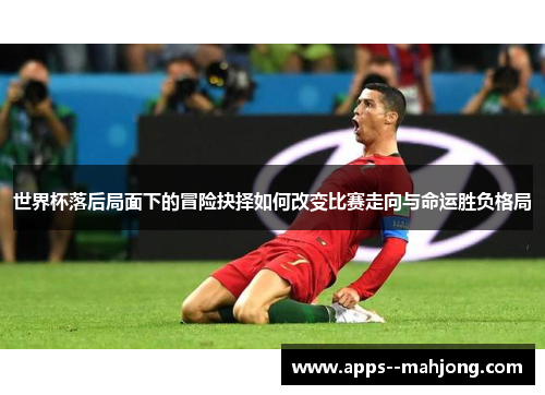 世界杯落后局面下的冒险抉择如何改变比赛走向与命运胜负格局