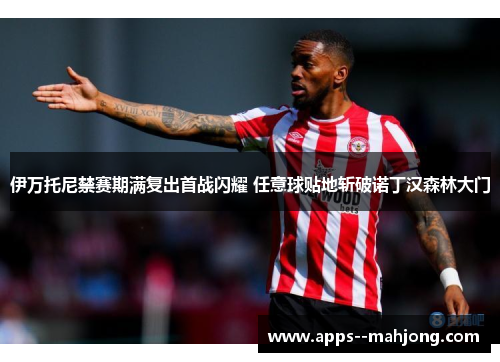伊万托尼禁赛期满复出首战闪耀 任意球贴地斩破诺丁汉森林大门